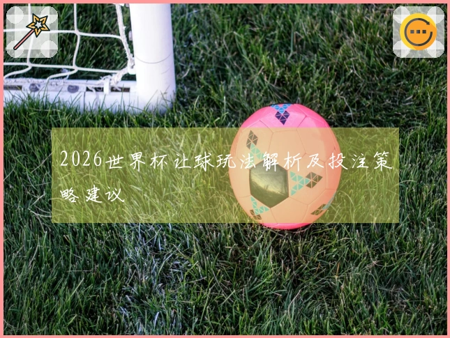 2026世界杯让球玩法解析及投注策略建议