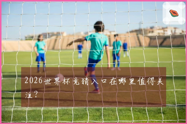 2026世界杯竞猜入口在哪里值得关注？